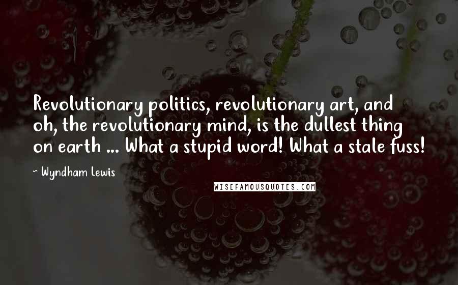 Wyndham Lewis Quotes: Revolutionary politics, revolutionary art, and oh, the revolutionary mind, is the dullest thing on earth ... What a stupid word! What a stale fuss!