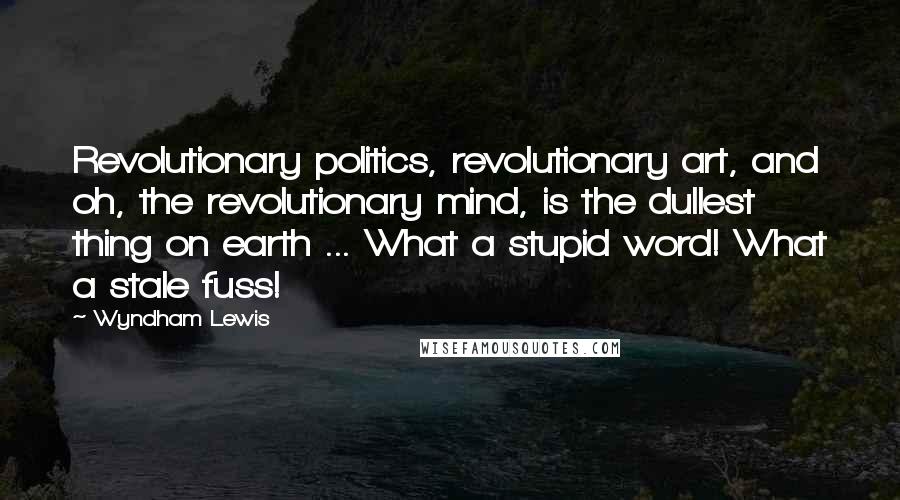 Wyndham Lewis Quotes: Revolutionary politics, revolutionary art, and oh, the revolutionary mind, is the dullest thing on earth ... What a stupid word! What a stale fuss!