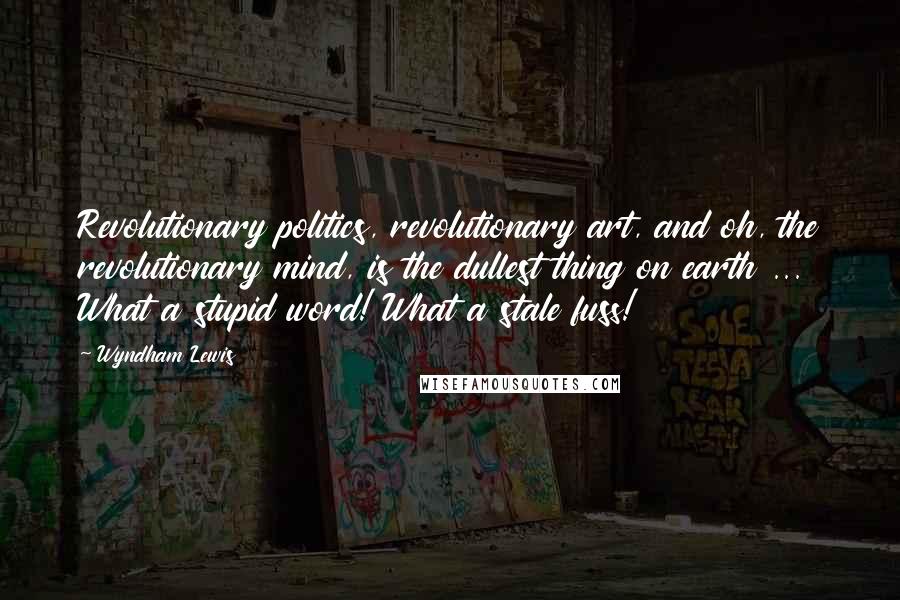 Wyndham Lewis Quotes: Revolutionary politics, revolutionary art, and oh, the revolutionary mind, is the dullest thing on earth ... What a stupid word! What a stale fuss!