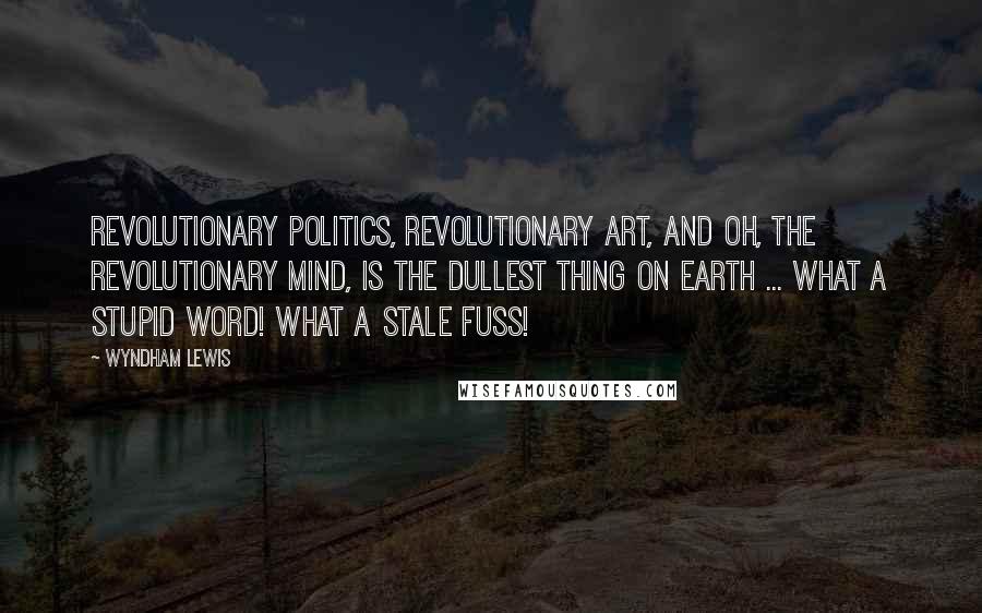 Wyndham Lewis Quotes: Revolutionary politics, revolutionary art, and oh, the revolutionary mind, is the dullest thing on earth ... What a stupid word! What a stale fuss!