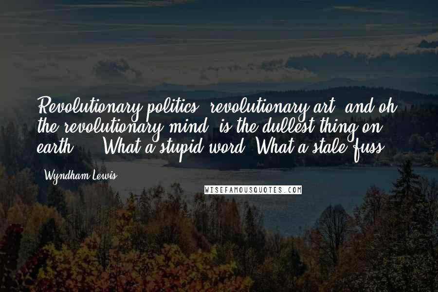 Wyndham Lewis Quotes: Revolutionary politics, revolutionary art, and oh, the revolutionary mind, is the dullest thing on earth ... What a stupid word! What a stale fuss!