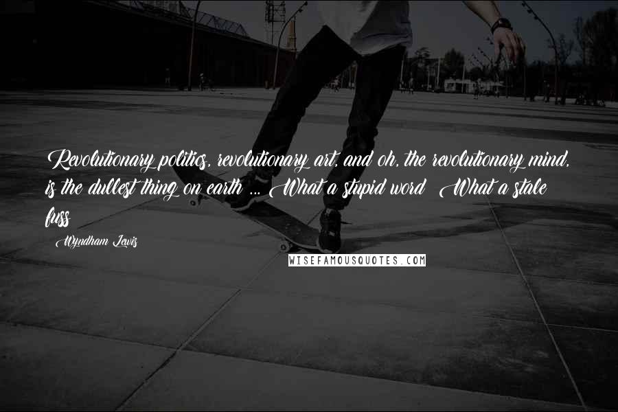Wyndham Lewis Quotes: Revolutionary politics, revolutionary art, and oh, the revolutionary mind, is the dullest thing on earth ... What a stupid word! What a stale fuss!