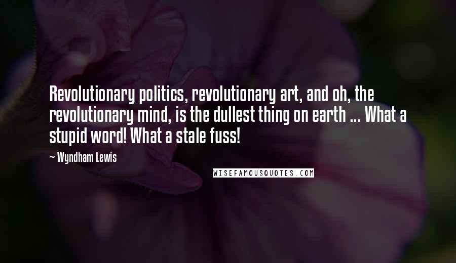 Wyndham Lewis Quotes: Revolutionary politics, revolutionary art, and oh, the revolutionary mind, is the dullest thing on earth ... What a stupid word! What a stale fuss!