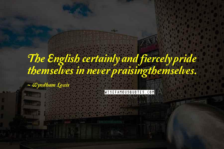 Wyndham Lewis Quotes: The English certainly and fiercely pride themselves in never praisingthemselves.