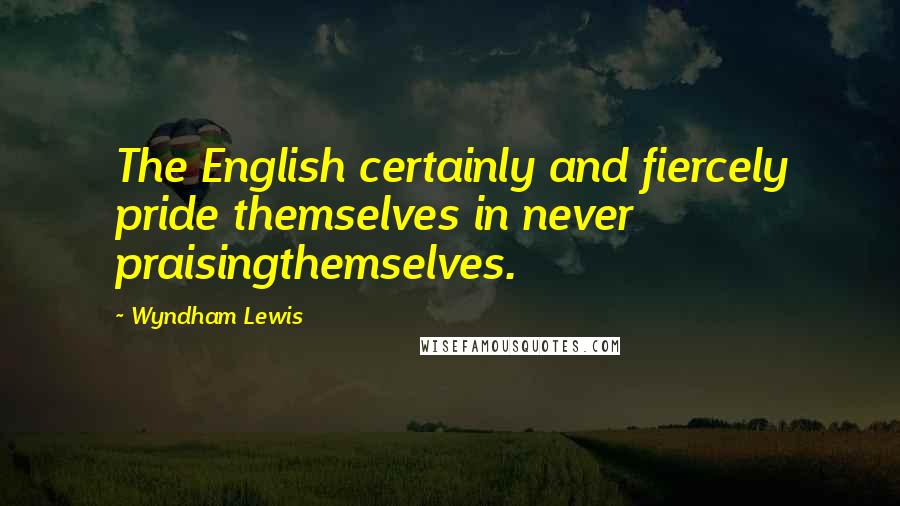 Wyndham Lewis Quotes: The English certainly and fiercely pride themselves in never praisingthemselves.