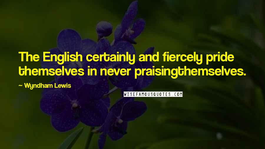 Wyndham Lewis Quotes: The English certainly and fiercely pride themselves in never praisingthemselves.