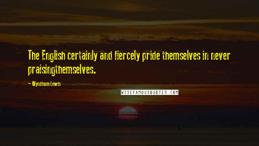 Wyndham Lewis Quotes: The English certainly and fiercely pride themselves in never praisingthemselves.