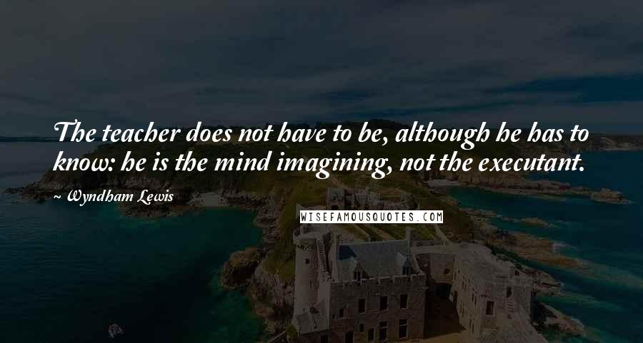 Wyndham Lewis Quotes: The teacher does not have to be, although he has to know: he is the mind imagining, not the executant.