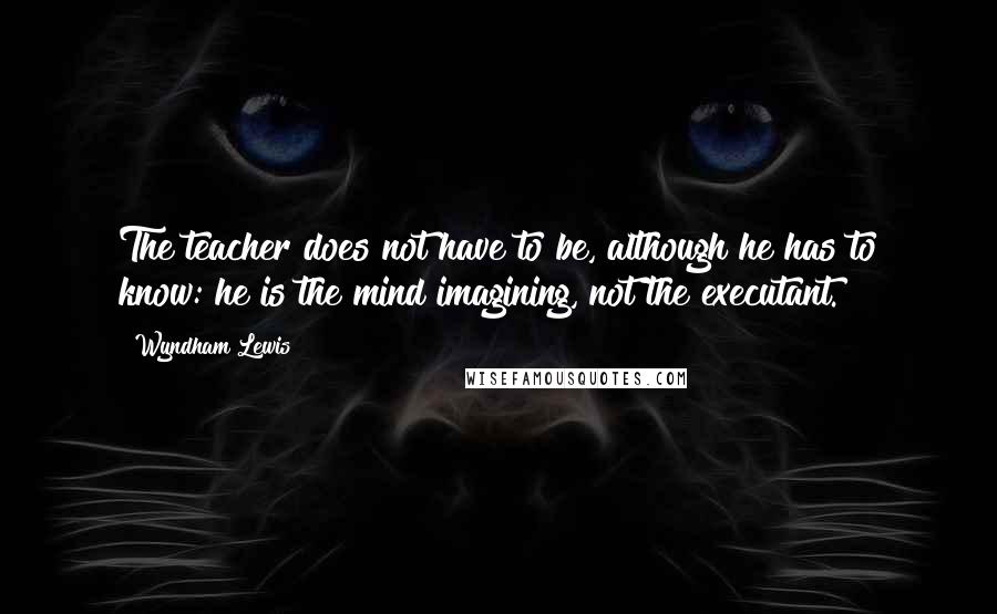 Wyndham Lewis Quotes: The teacher does not have to be, although he has to know: he is the mind imagining, not the executant.