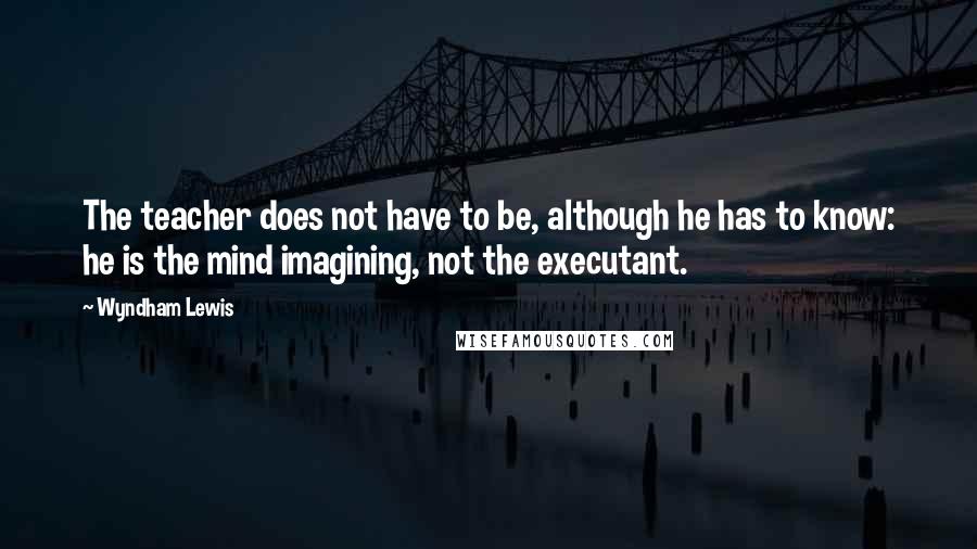 Wyndham Lewis Quotes: The teacher does not have to be, although he has to know: he is the mind imagining, not the executant.