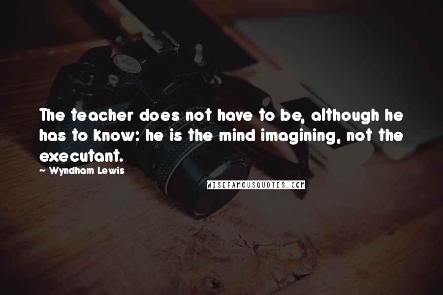 Wyndham Lewis Quotes: The teacher does not have to be, although he has to know: he is the mind imagining, not the executant.