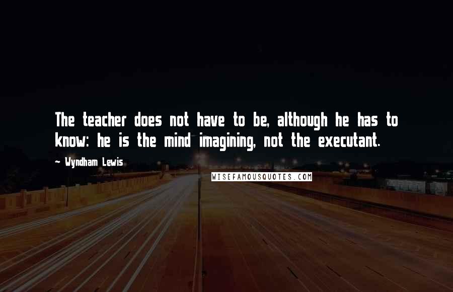 Wyndham Lewis Quotes: The teacher does not have to be, although he has to know: he is the mind imagining, not the executant.