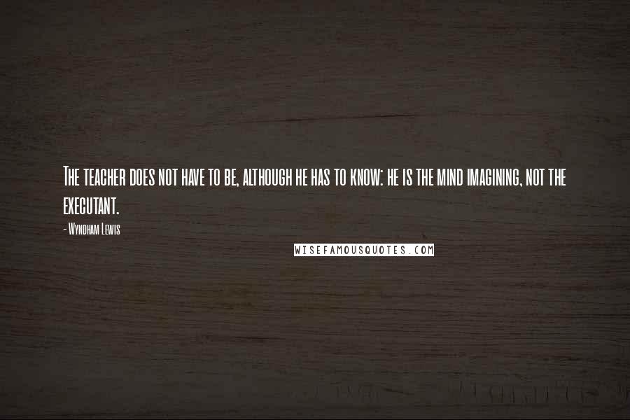 Wyndham Lewis Quotes: The teacher does not have to be, although he has to know: he is the mind imagining, not the executant.