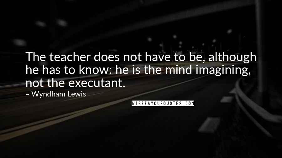 Wyndham Lewis Quotes: The teacher does not have to be, although he has to know: he is the mind imagining, not the executant.