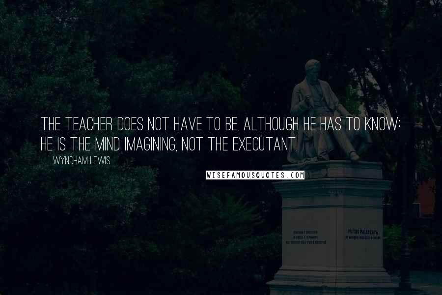 Wyndham Lewis Quotes: The teacher does not have to be, although he has to know: he is the mind imagining, not the executant.