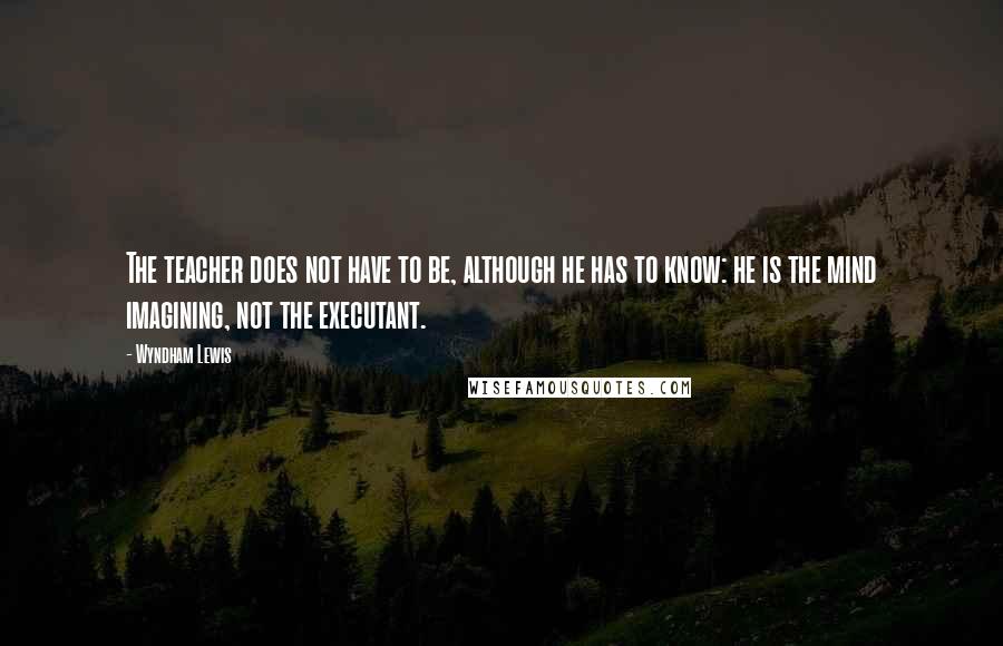Wyndham Lewis Quotes: The teacher does not have to be, although he has to know: he is the mind imagining, not the executant.