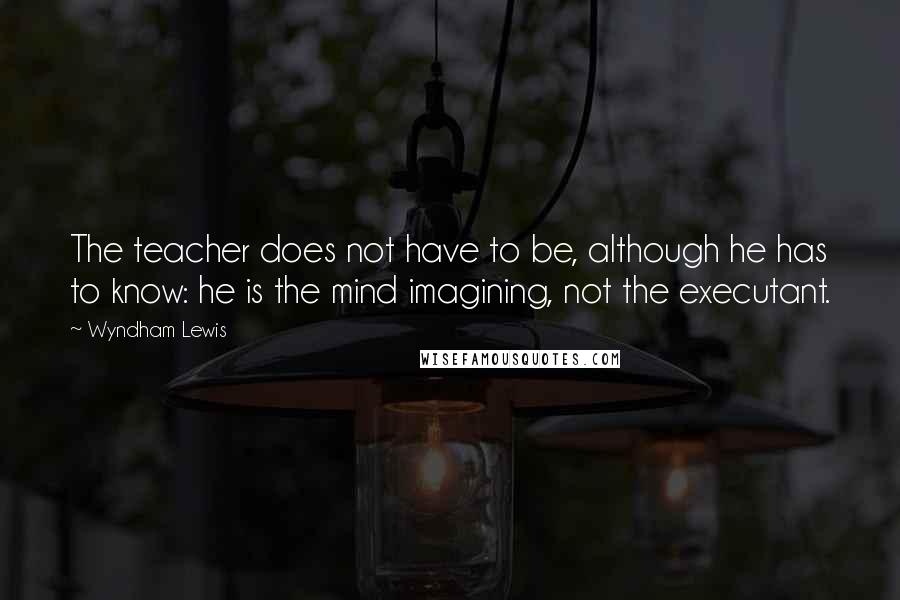 Wyndham Lewis Quotes: The teacher does not have to be, although he has to know: he is the mind imagining, not the executant.