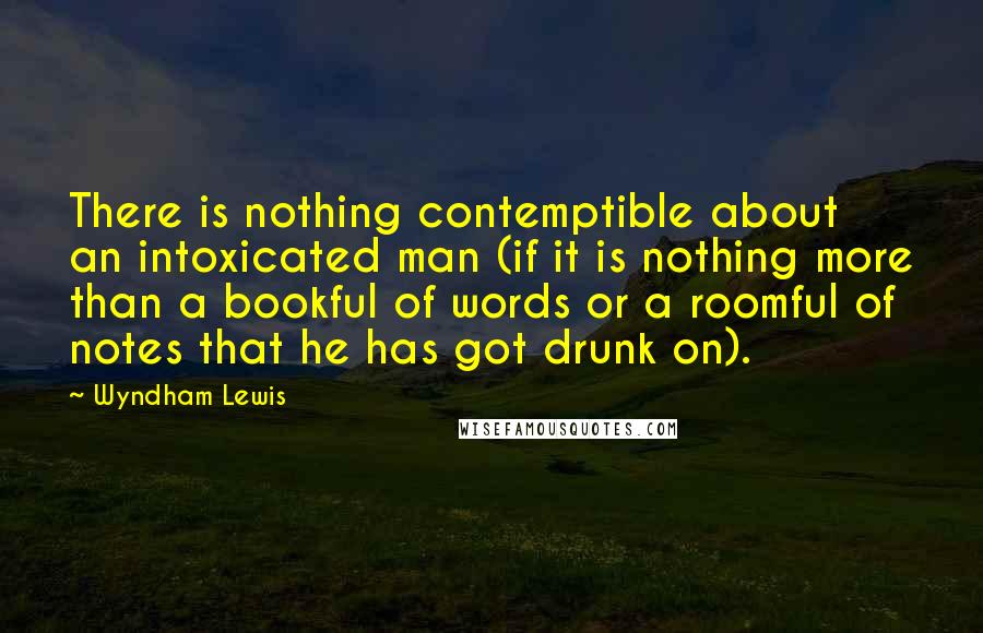 Wyndham Lewis Quotes: There is nothing contemptible about an intoxicated man (if it is nothing more than a bookful of words or a roomful of notes that he has got drunk on).