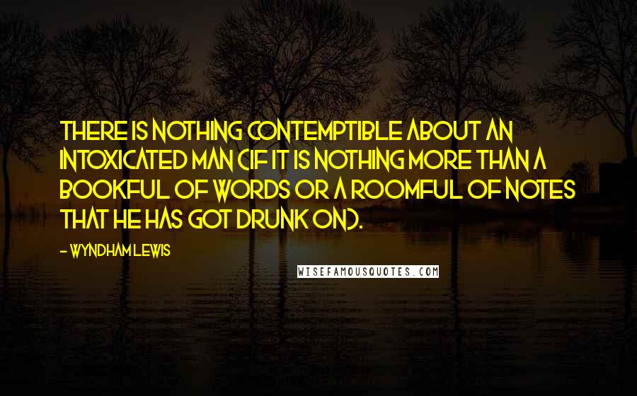 Wyndham Lewis Quotes: There is nothing contemptible about an intoxicated man (if it is nothing more than a bookful of words or a roomful of notes that he has got drunk on).