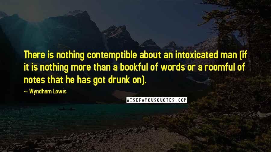 Wyndham Lewis Quotes: There is nothing contemptible about an intoxicated man (if it is nothing more than a bookful of words or a roomful of notes that he has got drunk on).