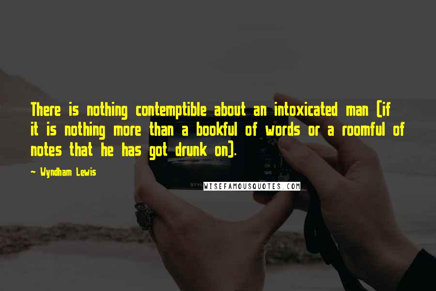 Wyndham Lewis Quotes: There is nothing contemptible about an intoxicated man (if it is nothing more than a bookful of words or a roomful of notes that he has got drunk on).