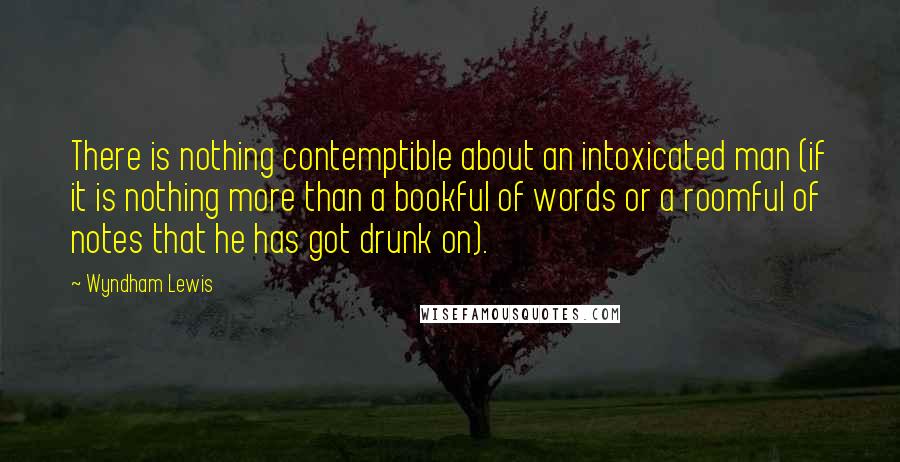 Wyndham Lewis Quotes: There is nothing contemptible about an intoxicated man (if it is nothing more than a bookful of words or a roomful of notes that he has got drunk on).