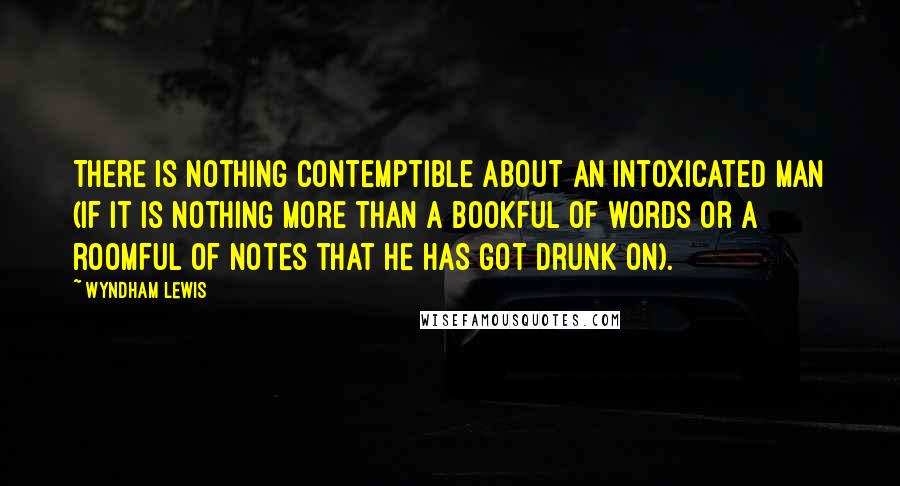 Wyndham Lewis Quotes: There is nothing contemptible about an intoxicated man (if it is nothing more than a bookful of words or a roomful of notes that he has got drunk on).