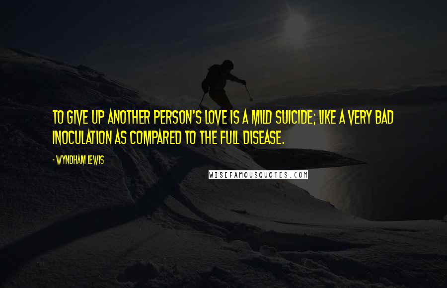 Wyndham Lewis Quotes: To give up another person's love is a mild suicide; like a very bad inoculation as compared to the full disease.