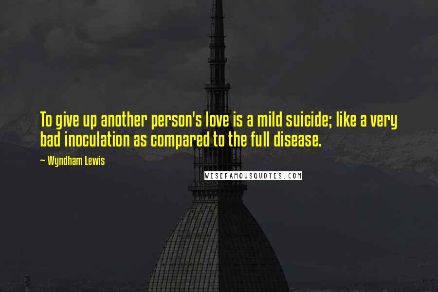 Wyndham Lewis Quotes: To give up another person's love is a mild suicide; like a very bad inoculation as compared to the full disease.