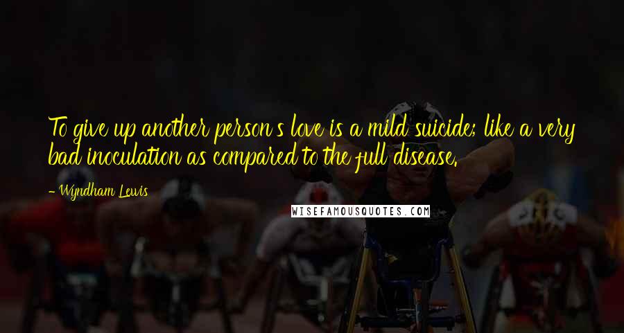 Wyndham Lewis Quotes: To give up another person's love is a mild suicide; like a very bad inoculation as compared to the full disease.