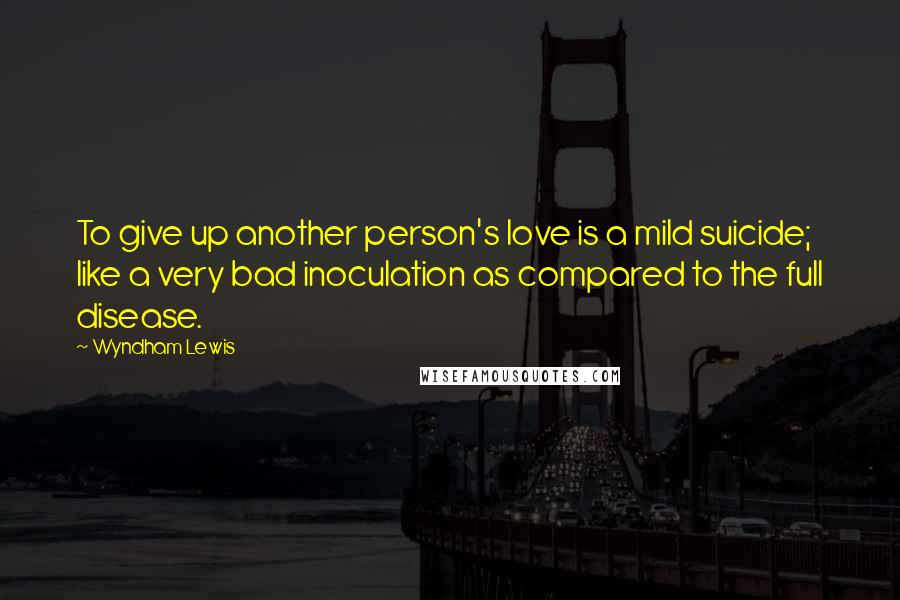 Wyndham Lewis Quotes: To give up another person's love is a mild suicide; like a very bad inoculation as compared to the full disease.