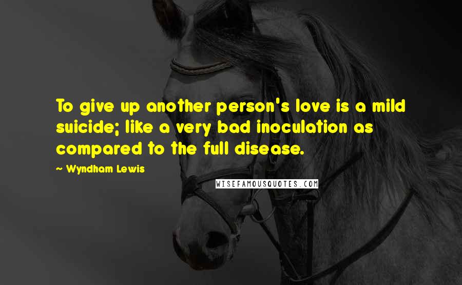 Wyndham Lewis Quotes: To give up another person's love is a mild suicide; like a very bad inoculation as compared to the full disease.