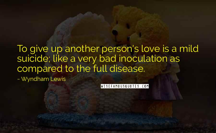 Wyndham Lewis Quotes: To give up another person's love is a mild suicide; like a very bad inoculation as compared to the full disease.