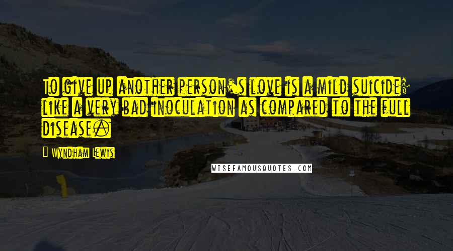 Wyndham Lewis Quotes: To give up another person's love is a mild suicide; like a very bad inoculation as compared to the full disease.