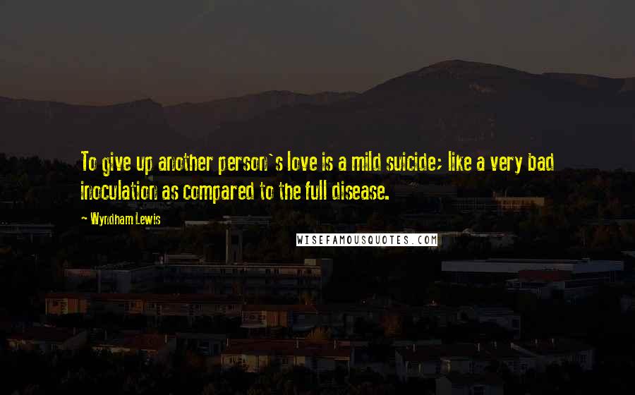 Wyndham Lewis Quotes: To give up another person's love is a mild suicide; like a very bad inoculation as compared to the full disease.