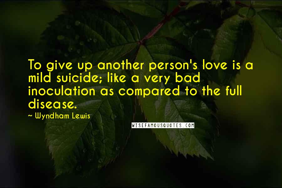 Wyndham Lewis Quotes: To give up another person's love is a mild suicide; like a very bad inoculation as compared to the full disease.