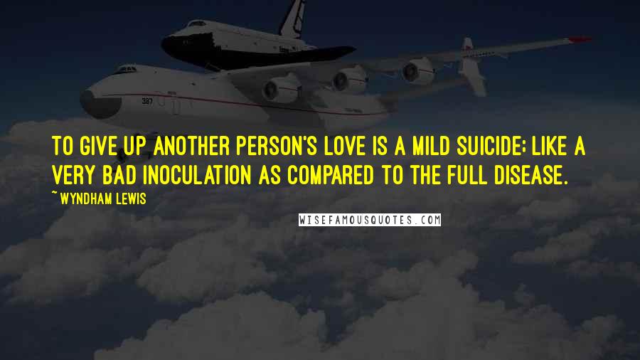 Wyndham Lewis Quotes: To give up another person's love is a mild suicide; like a very bad inoculation as compared to the full disease.