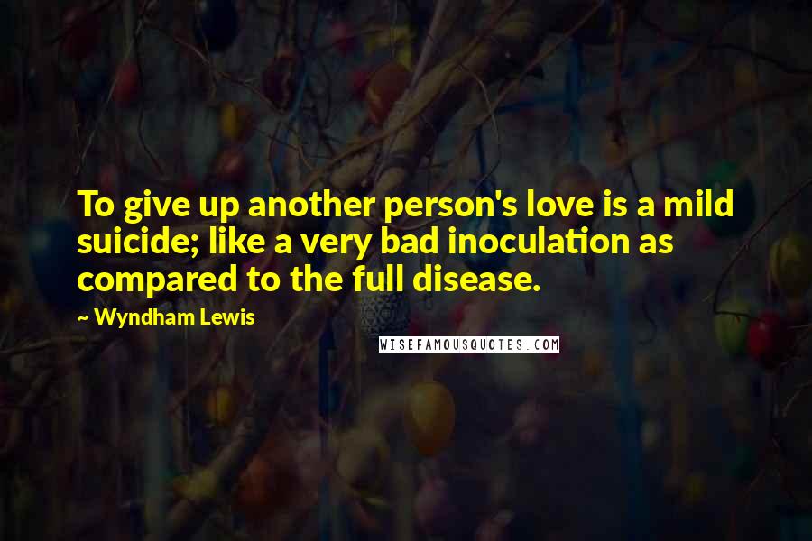 Wyndham Lewis Quotes: To give up another person's love is a mild suicide; like a very bad inoculation as compared to the full disease.