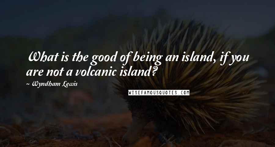 Wyndham Lewis Quotes: What is the good of being an island, if you are not a volcanic island?