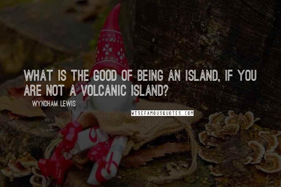 Wyndham Lewis Quotes: What is the good of being an island, if you are not a volcanic island?