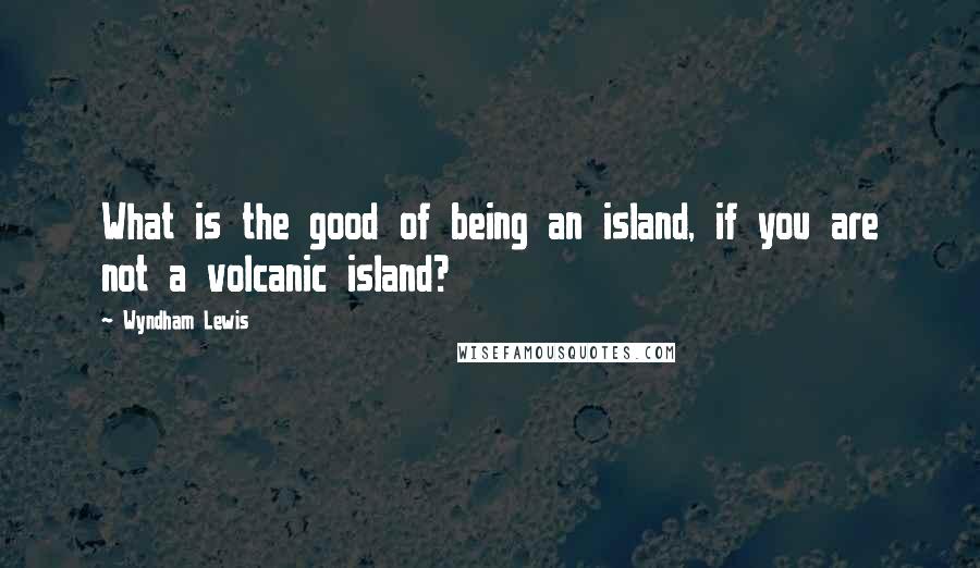 Wyndham Lewis Quotes: What is the good of being an island, if you are not a volcanic island?