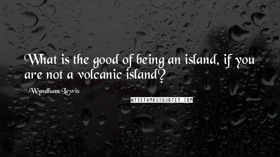 Wyndham Lewis Quotes: What is the good of being an island, if you are not a volcanic island?