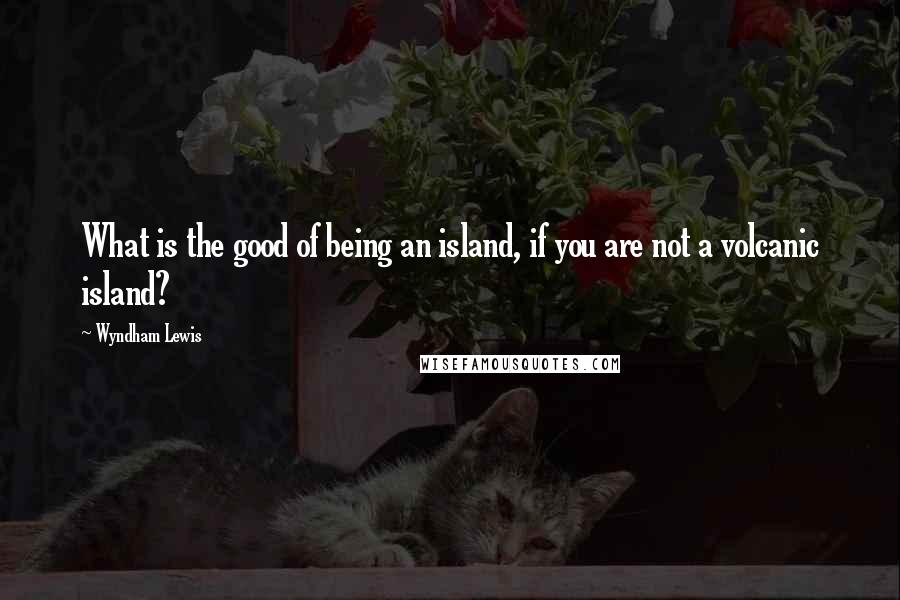 Wyndham Lewis Quotes: What is the good of being an island, if you are not a volcanic island?