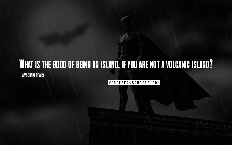 Wyndham Lewis Quotes: What is the good of being an island, if you are not a volcanic island?