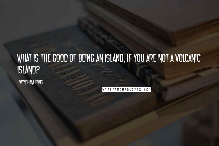 Wyndham Lewis Quotes: What is the good of being an island, if you are not a volcanic island?