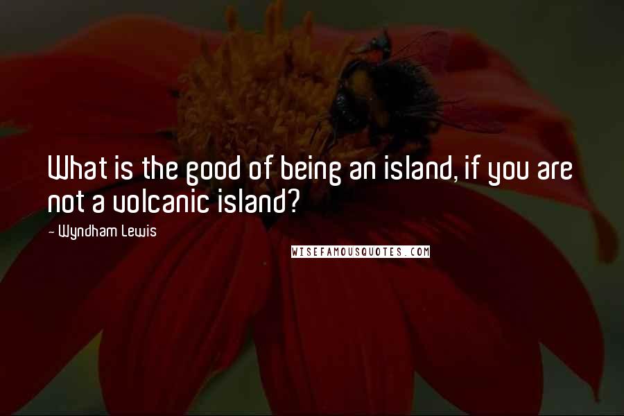 Wyndham Lewis Quotes: What is the good of being an island, if you are not a volcanic island?