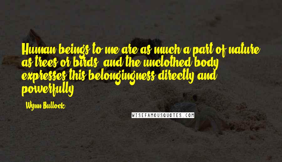 Wynn Bullock Quotes: Human beings to me are as much a part of nature as trees or birds, and the unclothed body expresses this belongingness directly and powerfully.