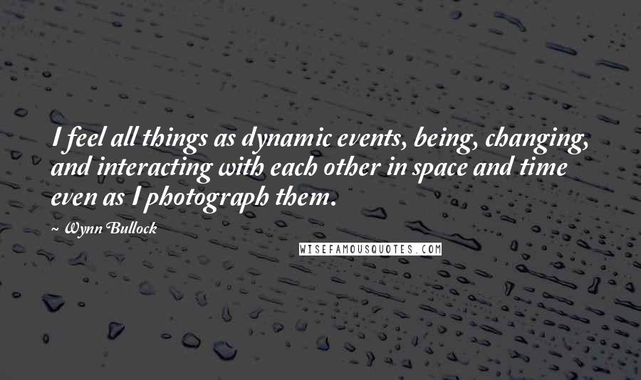 Wynn Bullock Quotes: I feel all things as dynamic events, being, changing, and interacting with each other in space and time even as I photograph them.