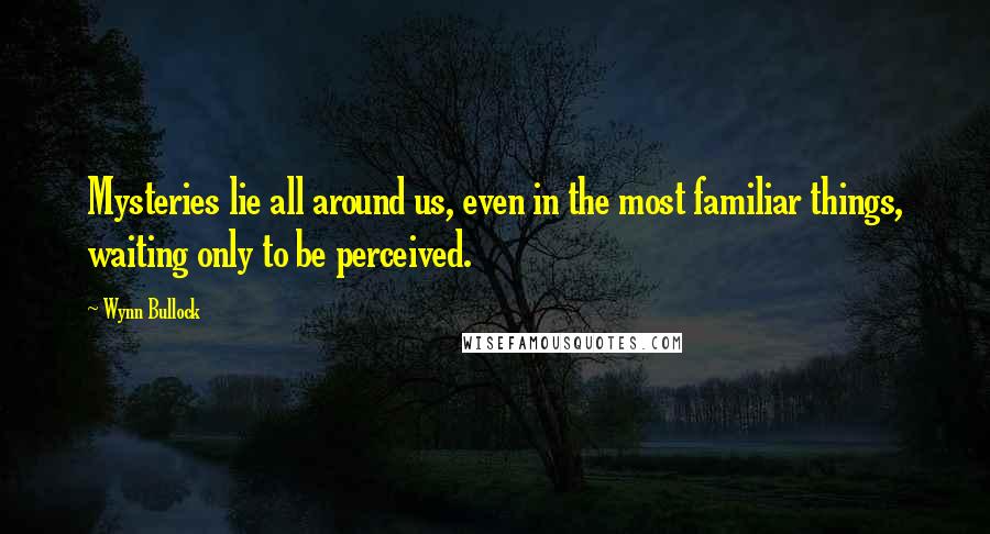 Wynn Bullock Quotes: Mysteries lie all around us, even in the most familiar things, waiting only to be perceived.