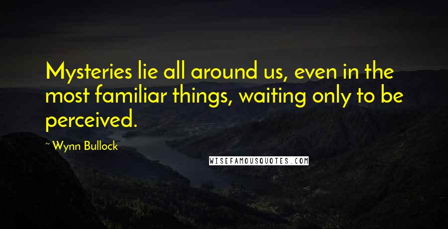 Wynn Bullock Quotes: Mysteries lie all around us, even in the most familiar things, waiting only to be perceived.